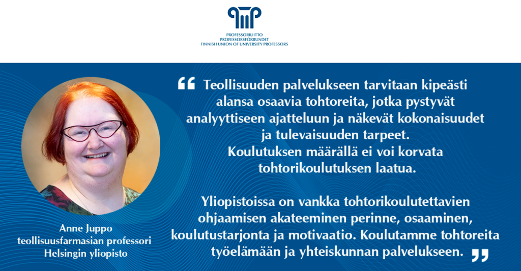 Teollisuuden palvelukseen tarvitaan kipeästi alansa osaavia tohtoreita, jotka pystyvät analyyttiseen ajatteluun ja näkevät kokonaisuudet ja tulevaisuuden tarpeet. Koulutuksen määrällä ei voi korvata tohtorikoulutuksen laatua. Yliopistoissa on vankka tohtorikoulutettavien ohjaamisen akateeminen perinne, osaaminen, koulutustarjonta ja motivaatio. Koulutamme tohtoreita työelämään ja yhteiskunnan palvelukseen. Anne Juppo, teollisuusfarmasian professori, Helsingin yliopisto.