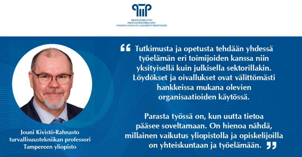 Tutkimusta ja opetusta tehdään yhdessä työelämän eri toimijoiden kanssa niin yksityisellä kuin julkisella sektorillakin. Löydökset ja oivallukset ovat välittömästi hankkeissa mukana olevien organisaatioiden käytössä. Parasta työssä on, kun uutta tietoa pääsee soveltamaan. On hienoa nähdä, millainen vaikutus yliopistolla ja opiskelijoilla on yhteiskuntaan ja työelämään. Jouni Kivistö-Rahnasto, turvallisuustekniikan professori, Tampereen yliopisto.